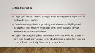 3. Brand marketing
 Target your market- the next strategic brand building step is to get clear on
the brand’s target market.
 Brand marketing – is the approach by which businesses highlight and
differentiate their products or services to the target audience through
various strategic communications.
 Digital marketing has gained prominence across the world and is here to
stay, even though conventional forms of advertising in radio, television and
prints will not completely disappear in the near future.
 
