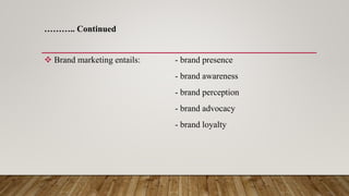 ……….. Continued
 Brand marketing entails: - brand presence
- brand awareness
- brand perception
- brand advocacy
- brand loyalty
 