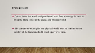 Brand presence
 Once a brand has a well designed brand born from a strategy, its time to
bring the brand to life in the digital and physical world.
 The content on both digital and physical world must be same to ensure
stability of the brand and build brand equity over time.
 