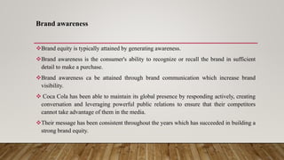 Brand awareness
Brand equity is typically attained by generating awareness.
Brand awareness is the consumer's ability to recognize or recall the brand in sufficient
detail to make a purchase.
Brand awareness ca be attained through brand communication which increase brand
visibility.
 Coca Cola has been able to maintain its global presence by responding actively, creating
conversation and leveraging powerful public relations to ensure that their competitors
cannot take advantage of them in the media.
Their message has been consistent throughout the years which has succeeded in building a
strong brand equity.
 
