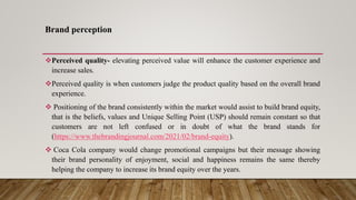 Brand perception
Perceived quality- elevating perceived value will enhance the customer experience and
increase sales.
Perceived quality is when customers judge the product quality based on the overall brand
experience.
 Positioning of the brand consistently within the market would assist to build brand equity,
that is the beliefs, values and Unique Selling Point (USP) should remain constant so that
customers are not left confused or in doubt of what the brand stands for
(https://www.thebrandingjournal.com/2021/02/brand-equity).
 Coca Cola company would change promotional campaigns but their message showing
their brand personality of enjoyment, social and happiness remains the same thereby
helping the company to increase its brand equity over the years.
 