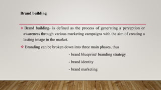 Brand building
 Brand building- is defined as the process of generating a perception or
awareness through various marketing campaigns with the aim of creating a
lasting image in the market.
 Branding can be broken down into three main phases, thus
- brand blueprint/ branding strategy
- brand identity
- brand marketing
 