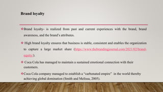 Brand loyalty
Brand loyalty- is realized from past and current experiences with the brand, brand
awareness, and the brand’s attributes.
 High brand loyalty ensures that business is stable, consistent and enables the organization
to capture a large market share (https://www.thebrandingjournal.com/2021/02/brand-
equity/).
 Coca Cola has managed to maintain a sustained emotional connection with their
customers.
Coca Cola company managed to establish a “carbonated empire” in the world thereby
achieving global domination (Smith and Melissa, 2005).
 