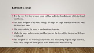 1. Brand blueprint
 It is the very first step towards brand building and is the foundation on which the brand
would stand.
 The brand blueprint is the brand strategy and helps the target audience understand what
the brand is all about.
 The blueprint helps the brand to stand out from the crowd.
It helps the target audience understand how trustworthy, dependable, likeable and different
is the brand.
 The blueprint has the following components, thus discovering purpose, target audience,
brand voice, competitor investigation, brand narrative and brand discovery.
 