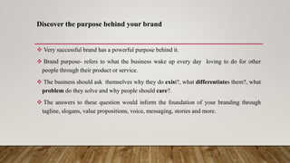 Discover the purpose behind your brand
 Very successful brand has a powerful purpose behind it.
 Brand purpose- refers to what the business wake up every day loving to do for other
people through their product or service.
 The business should ask themselves why they do exist?, what differentiates them?, what
problem do they solve and why people should care?.
 The answers to these question would inform the foundation of your branding through
tagline, slogans, value propositions, voice, messaging, stories and more.
 