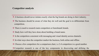 Competitor analysis
 A business should never imitate exactly what the big brands are doing in their industry.
 The business should be aware of what they do well and the goal is to differentiate from
competition.
 There is need to research main competitors or benchmark brands.
 Study how well they have done about building a brand name.
 Is the competitors consistent with messaging and visual identity across channels.
 In what ways does the competitor market the business, both online and offline.
 Choose a few competitors for a comparison chart, i.e 2-4 competitors is a good number.
Competitor research is one of the key components in discovering and defining the
business’s brand positioning.
 
