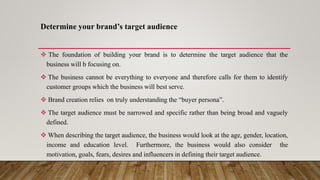 Determine your brand’s target audience
 The foundation of building your brand is to determine the target audience that the
business will b focusing on.
 The business cannot be everything to everyone and therefore calls for them to identify
customer groups which the business will best serve.
 Brand creation relies on truly understanding the “buyer persona”.
 The target audience must be narrowed and specific rather than being broad and vaguely
defined.
 When describing the target audience, the business would look at the age, gender, location,
income and education level. Furthermore, the business would also consider the
motivation, goals, fears, desires and influencers in defining their target audience.
 