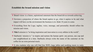 Establish the brand mission and vision
 Brand vision- is a future, aspirational statement that the brand drives towards achieving.
 Envision a projection of where the brand aspires to go, what it aspires to be and what
impact will have on the environment the business is in- think 10 years to come.
 Everything from the Logo, tagline, voice, message, and personality should reflect the
mission and vision.
 Nike’s mission is “to bring inspiration and innovation to every athlete in the world”.
 Starbucks’ mission is “ to inspire and nurture the human spirit- one person, one cup and
one neighborhood at a time. Starbucks always write the name of the customer on the
coffee for an extra personal touch.
 It also explains why one will find free WIFI, large tables and soothing music to make
chatting with others easy
 