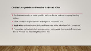 Outline key qualities and benefits the brand offers
 The business must focus on the qualities and benefits that make the company branding
unique.
 Think about how to provide value that improves consumers’ lives.
 Apple’s key qualities is clean design and innovation whilst a key benefit is “ease of use”.
 From unique packaging to their announcement events, Apple always reminds customers
that its products can be used right out of the box.
 