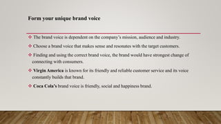 Form your unique brand voice
 The brand voice is dependent on the company’s mission, audience and industry.
 Choose a brand voice that makes sense and resonates with the target customers.
 Finding and using the correct brand voice, the brand would have strongest change of
connecting with consumers.
 Virgin America is known for its friendly and reliable customer service and its voice
constantly builds that brand.
 Coca Cola’s brand voice is friendly, social and happiness brand.
 