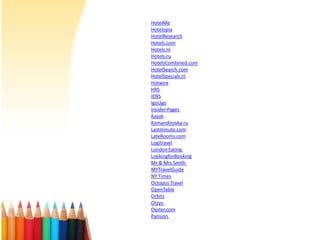 HotelMe
Hotelopia
HotelResearch
Hotels.com
Hotels.nl
Hotels.ru
HotelsCombined.com
HotelSearch.com
HotelSpecials.nl
Hotwire
HRS
IENS
IgoUgo
Insider Pages
Kayak
Komandirovka.ru
Lastminute.com
LateRooms.com
Logitravel
London Eating
LookingforBooking
Mr & Mrs Smith
MYTravelGuide
NY Times
Octopus Travel
OpenTable
Orbitz
Otzyv
Oyster.com
Pansion

 