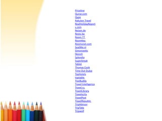 Priceline
Qunar.com
Qype
Rakuten Travel
RealHolidayReport
s.com
Reisen.de
Resto.be
Room 77
RoomKey
Roomsnet.com
SeatMe.nl
Simonseeks
Skoosh
Splendia
Superbreak
Tablet
Thomas Cook
Time Out Dubai
TopHotels
toptable
TravBuddy
Travel Intelligence
Travel.ru
TravelLibrary
Travelocity
TravelPost
TravelRepublic
TripAdvisor
TripTake
Tripwolf

 