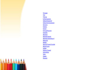 Trivago
TUI
TVtrip
Urbanspoon
Vakantiepanel
Vakantiereiswijzer
Venere
Viator
Vinivi
VirtualTourist
Votello
Wcities
Weekendesk
Weekendjeweg.nl
Weg.de
Wego
World Travel Guide
Wotif.com
YaDig
Yahoo Travel
YelloYello
Yelp
Zagat
Zoover

 