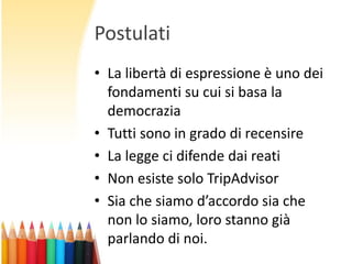 Postulati
• La libertà di espressione è uno dei
fondamenti su cui si basa la
democrazia
• Tutti sono in grado di recensire
• La legge ci difende dai reati
• Non esiste solo TripAdvisor
• Sia che siamo d’accordo sia che
non lo siamo, loro stanno già
parlando di noi.

 