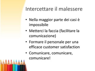 Intercettare il malessere
• Nella maggior parte dei casi è
impossibile
• Metterci la faccia (facilitare la
comunicazione)
• Formare il personale per una
efficace customer satisfaction
• Comunicare, comunicare,
comunicare!

 