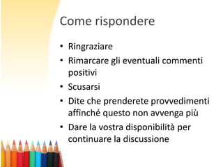 Come rispondere
• Ringraziare
• Rimarcare gli eventuali commenti
positivi
• Scusarsi
• Dite che prenderete provvedimenti
affinché questo non avvenga più
• Dare la vostra disponibilità per
continuare la discussione

 