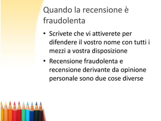 Quando la recensione è
fraudolenta
• Scrivete che vi attiverete per
difendere il vostro nome con tutti i
mezzi a vostra disposizione
• Recensione fraudolenta e
recensione derivante da opinione
personale sono due cose diverse

 