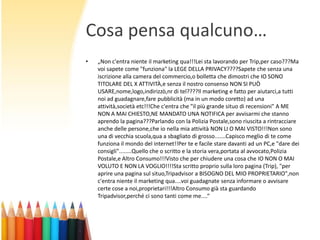 Cosa pensa qualcuno…
•

„Non c'entra niente il marketing qua!!!Lei sta lavorando per Trip,per caso???Ma
voi sapete come "funziona" la LEGE DELLA PRIVACY????Sapete che senza una
iscrizione alla camera del commercio,o bolletta che dimostri che IO SONO
TITOLARE DEL X ATTIVITÀ,e senza il nostro consenso NON SI PUÒ
USARE,nome,logo,indirizzò,nr di tel????Il marketing e fatto per aiutarci,a tutti
noi ad guadagnare,fare pubblicità (ma in un modo coretto) ad una
attività,società etc!!!Che c'entra che "il più grande situo di recensioni" A ME
NON A MAI CHIESTO,NE MANDATO UNA NOTIFICA per avvisarmi che stanno
aprendo la pagina???Parlando con la Polizia Postale,sono riuscita a rintracciare
anche delle persone,che io nella mia attività NON LI O MAI VISTO!!!Non sono
una di vecchia scuola,qua a sbagliato di grosso.......Capisco meglio di te come
funziona il mondo del internet!!Per te e facile stare davanti ad un PC,e "dare dei
consigli"........Quello che o scritto e la storia vera,portata al avvocato,Polizia
Postale,e Altro Consumo!!!Visto che per chiudere una cosa che IO NON O MAI
VOLUTO E NON LA VOGLIO!!!!Sta scritto proprio sulla loro pagina (Trip), "per
aprire una pagina sul situo,Tripadvisor a BISOGNO DEL MIO PROPRIETARIO",non
c'entra niente il marketing qua....voi guadagnate senza informare o avvisare
certe cose a noi,proprietari!!!Altro Consumo già sta guardando
Tripadvisor,perché ci sono tanti come me....“

 