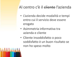 Al centro c’è il cliente l’azienda
• L’azienda decide modalità e tempi
entro cui il servizio deve essere
erogato
• Asimmetria informativa tra
azienda e cliente
• Cliente insoddisfatto o poco
soddisfatto è un buon risultato se
non ho speso molto

 