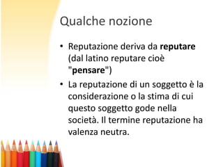 Qualche nozione
• Reputazione deriva da reputare
(dal latino reputare cioè
"pensare")
• La reputazione di un soggetto è la
considerazione o la stima di cui
questo soggetto gode nella
società. Il termine reputazione ha
valenza neutra.

 