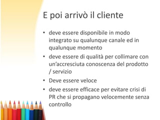 E poi arrivò il cliente
• deve essere disponibile in modo
integrato su qualunque canale ed in
qualunque momento
• deve essere di qualità per collimare con
un’accresciuta conoscenza del prodotto
/ servizio
• Deve essere veloce
• deve essere efficace per evitare crisi di
PR che si propagano velocemente senza
controllo

 