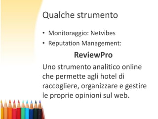 Qualche strumento
• Monitoraggio: Netvibes
• Reputation Management:

ReviewPro
Uno strumento analitico online
che permette agli hotel di
raccogliere, organizzare e gestire
le proprie opinioni sul web.

 