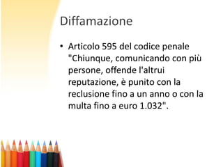Diffamazione
• Articolo 595 del codice penale
"Chiunque, comunicando con più
persone, offende l'altrui
reputazione, è punito con la
reclusione fino a un anno o con la
multa fino a euro 1.032".

 