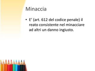 Minaccia
• E’ (art. 612 del codice penale) il
reato consistente nel minacciare
ad altri un danno ingiusto.

 