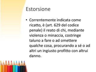 Estorsione
• Correntemente indicata come
ricatto, è (art. 629 del codice
penale) il reato di chi, mediante
violenza o minaccia, costringe
taluno a fare o ad omettere
qualche cosa, procurando a sé o ad
altri un ingiusto profitto con altrui
danno.

 