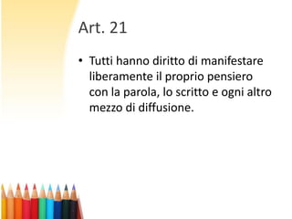 Art. 21
• Tutti hanno diritto di manifestare
liberamente il proprio pensiero
con la parola, lo scritto e ogni altro
mezzo di diffusione.

 