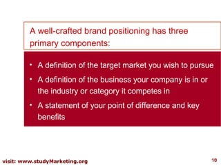 A well-crafted brand positioning has three primary components: A definition of the target market you wish to pursue A definition of the business your company is in or the industry or category it competes in A statement of your point of difference and key benefits 