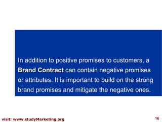 In addition to positive promises to customers, a  Brand Contract  can contain negative promises or attributes. It is important to build on the strong brand promises and mitigate the negative ones. 