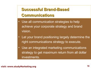 Successful Brand-Based Communications Use all communication strategies to help achieve your corporate strategy and brand vision. Let your brand positioning largely determine the right communications strategy to execute. Use an integrated marketing communications strategy to get maximum return from all dollar investments. 
