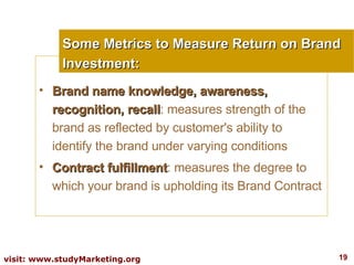 Some Metrics to Measure Return on Brand Investment: Brand name knowledge, awareness, recognition, recall : measures strength of the brand as reflected by customer's ability to identify the brand under varying conditions Contract fulfillment : measures the degree to which your brand is upholding its Brand Contract 
