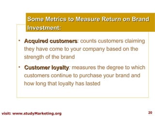 Some Metrics to Measure Return on Brand Investment: Acquired customers : counts customers claiming they have come to your company based on the strength of the brand Customer loyalty :  measures the degree to which customers continue to purchase your brand and how long that loyalty has lasted 