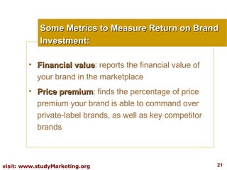 Financial value : reports the financial value of your brand in the marketplace  Price premium : finds the percentage of price premium your brand is able to command over private-label brands, as well as key competitor brands Some Metrics to Measure Return on Brand Investment: 