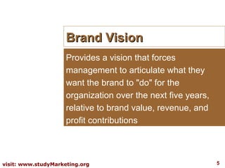 Brand Vision Provides a vision that forces management to articulate what they want the brand to "do" for the organization over the next five years, relative to brand value, revenue, and profit contributions 