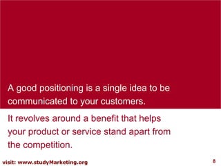 A good positioning is a single idea to be communicated to your customers.  It revolves around a benefit that helps your product or service stand apart from the competition.  