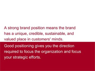 A strong brand position means the brand has a unique, credible, sustainable, and valued place in customers' minds.  Good positioning gives you the direction required to focus the organization and focus your strategic efforts. 