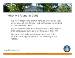 What we found in 2003:
•  We were graduating alumni forever grateful for their
   experience at the College, but not forever committed
   to the institution itself.
•  We discovered little “brand reverence”— little sense
   that Gettysburg College is a little bigger than life
•  We were matriculating students who had little
   interest in or appreciation of the meaning of the
   “place.”




                   Building a brand the next president will embrace   11	
 
 