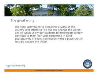The great irony:	

   We were committing to preparing citizens of this
   country and others to “go out and change the world,”
   yet we would allow our students to matriculate largely
   oblivious to their four-year citizenship in (and
   subsequently life-long connection with) a place that in
   fact did change the world.




                   Building a brand the next president will embrace   12	
 
 