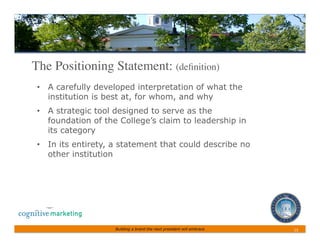 The Positioning Statement: (deﬁnition)	

 •  A carefully developed interpretation of what the
    institution is best at, for whom, and why
 •  A strategic tool designed to serve as the
    foundation of the College’s claim to leadership in
    its category
 •  In its entirety, a statement that could describe no
    other institution




                    Building a brand the next president will embrace   13	
 
 