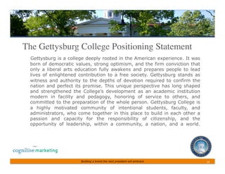 The Gettysburg College Positioning Statement 	

  Gettysburg is a college deeply rooted in the American experience. It was
  born of democratic values, strong optimism, and the firm conviction that
  only a liberal arts education fully awakens and prepares people to lead
  lives of enlightened contribution to a free society. Gettysburg stands as
  witness and authority to the depths of devotion required to confirm the
  nation and perfect its promise. This unique perspective has long shaped
  and strengthened the College’s development as an academic institution
  modern in facility and pedagogy, honoring of service to others, and
  committed to the preparation of the whole person. Gettysburg College is
  a highly motivated community of intentional students, faculty, and
  administrators, who come together in this place to build in each other a
  passion and capacity for the responsibility of citizenship, and the
  opportunity of leadership, within a community, a nation, and a world.




                       Building a brand the next president will embrace       14	
 
 