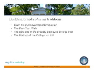 Building brand coherent traditions:	

 •    Class Flags/Convocation/Graduation
 •    The First-Year Walk
 •    The new and more proudly displayed college seal
 •    The History of the College exhibit




                     Building a brand the next president will embrace   17	
 
 