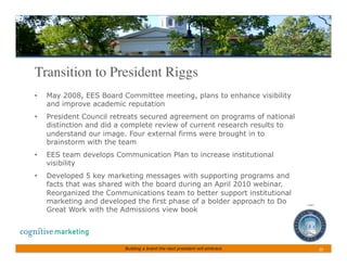 Transition to President Riggs	

•    May 2008, EES Board Committee meeting, plans to enhance visibility
     and improve academic reputation
•    President Council retreats secured agreement on programs of national
     distinction and did a complete review of current research results to
     understand our image. Four external firms were brought in to
     brainstorm with the team
•    EES team develops Communication Plan to increase institutional
     visibility
•    Developed 5 key marketing messages with supporting programs and
     facts that was shared with the board during an April 2010 webinar.
     Reorganized the Communications team to better support institutional
     marketing and developed the first phase of a bolder approach to Do
     Great Work with the Admissions view book




                          Building a brand the next president will embrace   20	
 
 
