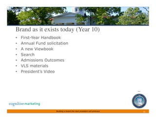 Brand as it exists today (Year 10)	

•    First-Year Handbook
•    Annual Fund solicitation
•    A new Viewbook
•    Search
•    Admissions Outcomes
•    VLS materials
•    President’s Video




                      Building a brand the next president will embrace   21	
 
 
