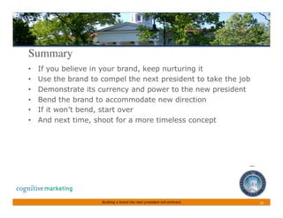 Summary	

•    If you believe in your brand, keep nurturing it
•    Use the brand to compel the next president to take the job
•    Demonstrate its currency and power to the new president
•    Bend the brand to accommodate new direction
•    If it won’t bend, start over
•    And next time, shoot for a more timeless concept




                      Building a brand the next president will embrace   25	
 
 