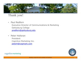 Thank you!	


•  Paul Redfern
   Executive Director of Communications  Marketing
   Gettysburg College
   predfern@gettysburg.edu

•  Peter Holloran
   President
   Cognitive Marketing Inc.
   peterh@cogmark.com




                     Building a brand the next president will embrace   26	
 
 