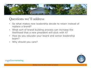 Questions we’ll address	

•  So what makes new leadership decide to retain instead of
   replace a brand?
•  What sort of brand building process can increase the
   likelihood that a new president will stick with it?
•  How do you educate your board and senior leadership
   team?
•  Why should you care?




                   Building a brand the next president will embrace   3	
 
 