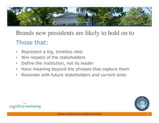 Brands new presidents are likely to hold on to	

Those that:
•    Represent a big, timeless idea
•    Win respect of the stakeholders
•    Define the institution, not its leader
•    Have meaning beyond the phrases that capture them
•    Resonate with future stakeholders and current ones




                     Building a brand the next president will embrace   6	
 
 